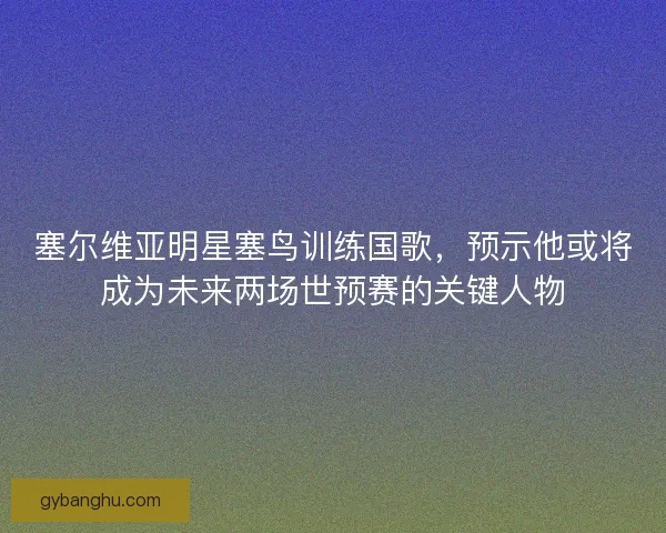 塞尔维亚明星塞鸟训练国歌，预示他或将成为未来两场世预赛的关键人物