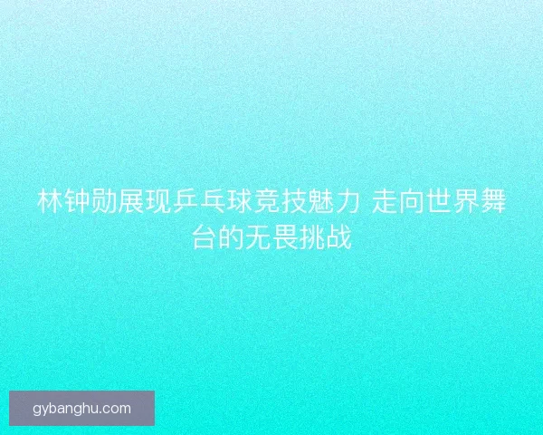 林钟勋展现乒乓球竞技魅力 走向世界舞台的无畏挑战