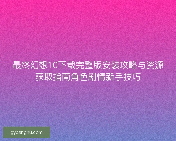 最终幻想10下载完整版安装攻略与资源获取指南角色剧情新手技巧