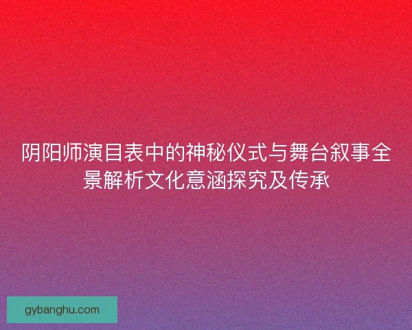 阴阳师演目表中的神秘仪式与舞台叙事全景解析文化意涵探究及传承