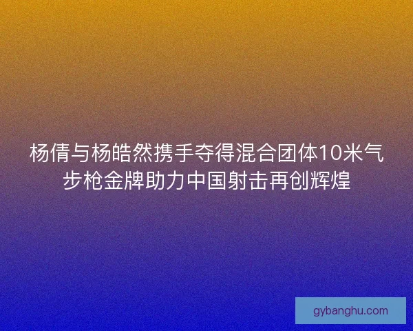 杨倩与杨皓然携手夺得混合团体10米气步枪金牌助力中国射击再创辉煌
