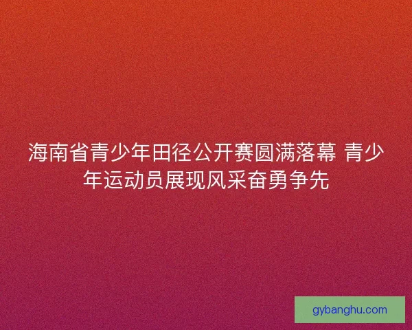海南省青少年田径公开赛圆满落幕 青少年运动员展现风采奋勇争先