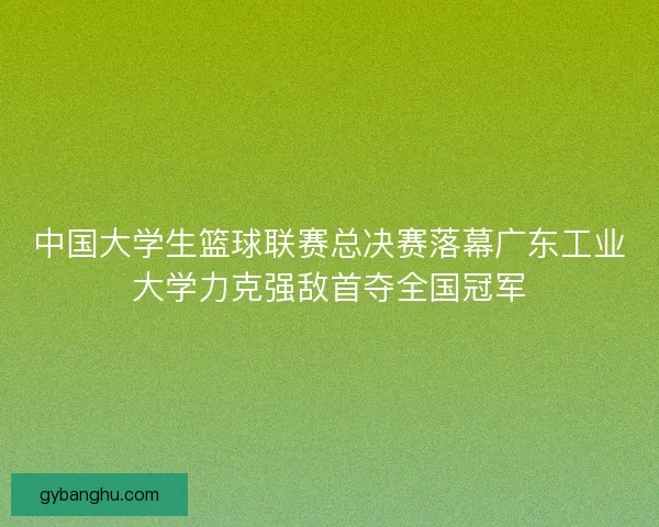 中国大学生篮球联赛总决赛落幕广东工业大学力克强敌首夺全国冠军