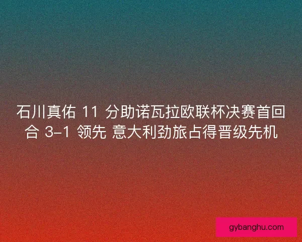 石川真佑 11 分助诺瓦拉欧联杯决赛首回合 3-1 领先 意大利劲旅占得晋级先机