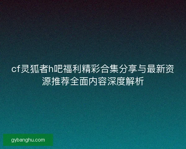 cf灵狐者h吧福利精彩合集分享与最新资源推荐全面内容深度解析
