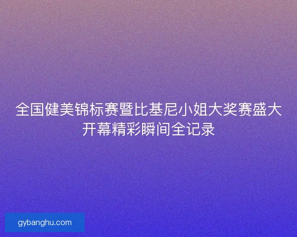 全国健美锦标赛暨比基尼小姐大奖赛盛大开幕精彩瞬间全记录