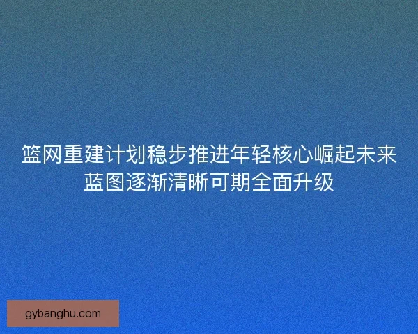 篮网重建计划稳步推进年轻核心崛起未来蓝图逐渐清晰可期全面升级