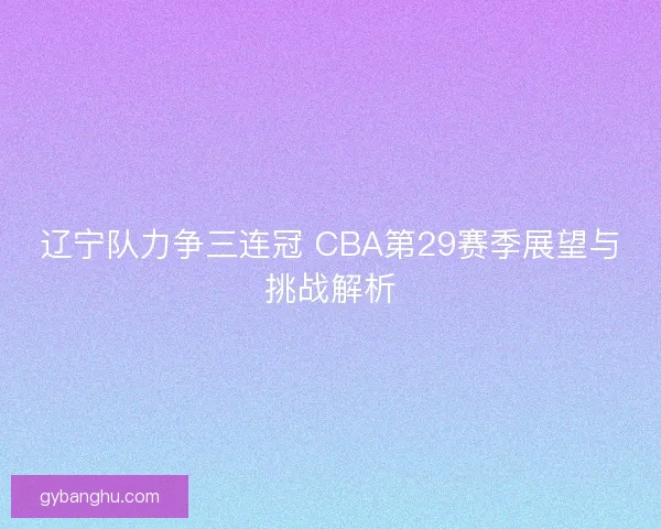 辽宁队力争三连冠 CBA第29赛季展望与挑战解析