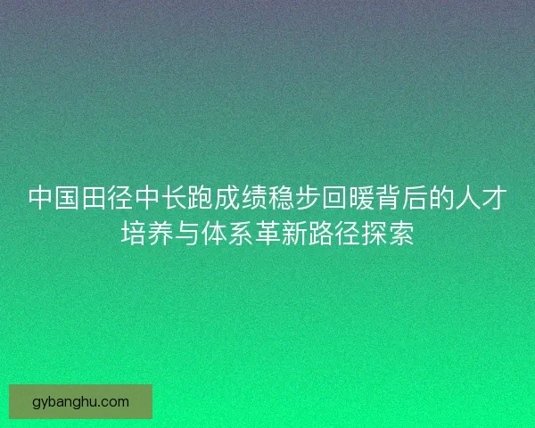 中国田径中长跑成绩稳步回暖背后的人才培养与体系革新路径探索