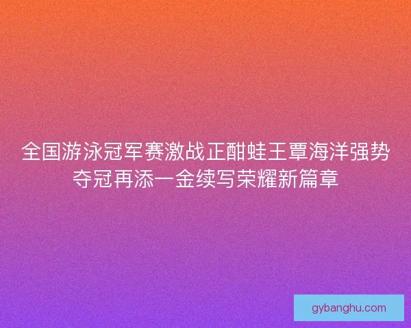 全国游泳冠军赛激战正酣蛙王覃海洋强势夺冠再添一金续写荣耀新篇章