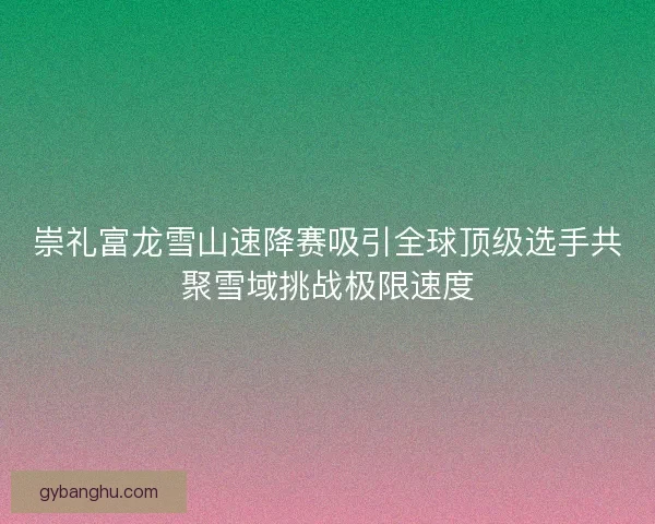 崇礼富龙雪山速降赛吸引全球顶级选手共聚雪域挑战极限速度