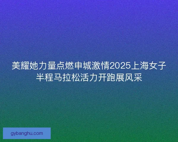 美耀她力量点燃申城激情2025上海女子半程马拉松活力开跑展风采