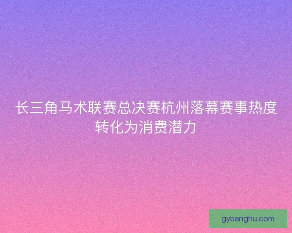 长三角马术联赛总决赛杭州落幕赛事热度转化为消费潜力