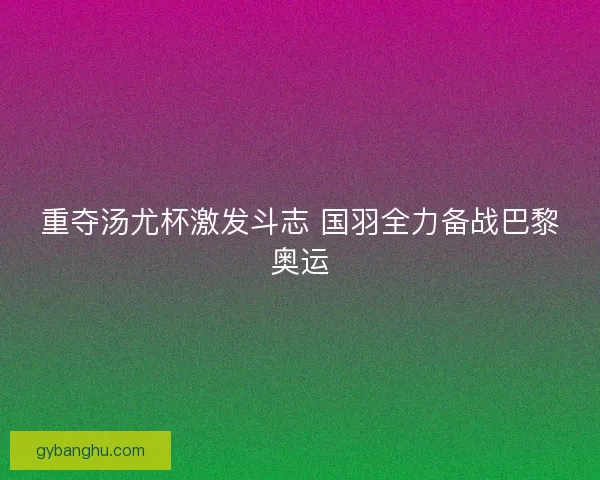 重夺汤尤杯激发斗志 国羽全力备战巴黎奥运