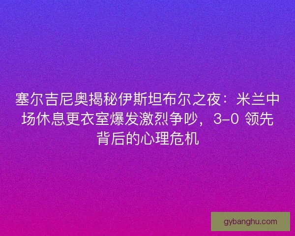 塞尔吉尼奥揭秘伊斯坦布尔之夜：米兰中场休息更衣室爆发激烈争吵，3-0 领先背后的心理危机