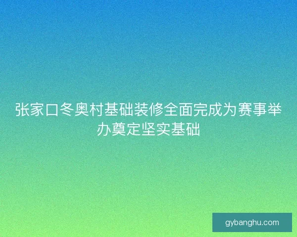 张家口冬奥村基础装修全面完成为赛事举办奠定坚实基础